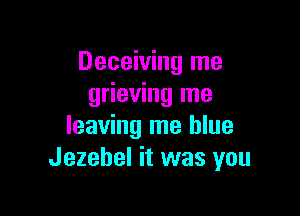 Deceiving me
grieving me

leaving me blue
Jezebel it was you