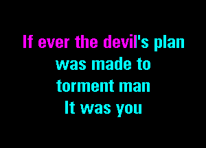 If ever the devil's plan
was made to

torment man
It was you