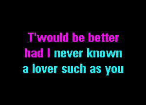 T'would be better

had I never known
a lover such as you