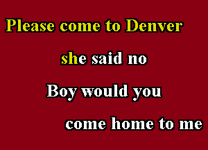 Please come to Denver

she said no

Boy would you

come home to me
