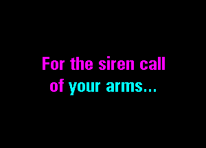 For the siren call

of your arms...