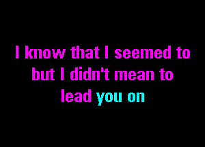 I know that I seemed to

but I didn't mean to
lead you on