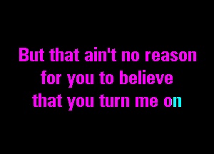 But that ain't no reason

for you to believe
that you turn me on