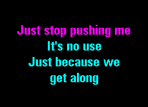 Just stop pushing me
It's no use

Just because we
get along