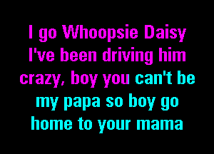 I go Whoopsie Daisy
I've been driving him
crazy, boy you can't be
my papa so buy go
home to your mama