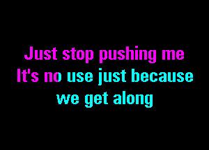 Just stop pushing me

It's no use just because
we get along