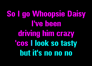 So I go Whoopsie Daisy
I've been

driving him crazy
'cos I look so tasty
but it's no no no