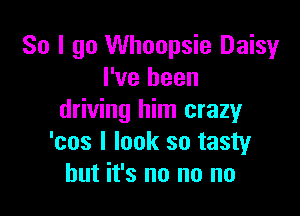 So I go Whoopsie Daisy
I've been

driving him crazy
'cos I look so tasty
but it's no no no
