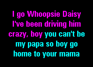 I go Whoopsie Daisy
I've been driving him
crazy, boy you can't be
my papa so buy go
home to your mama