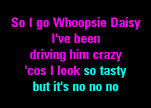 So I go Whoopsie Daisy
I've been

driving him crazy
'cos I look so tasty
but it's no no no