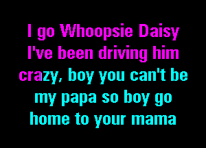 I go Whoopsie Daisy
I've been driving him
crazy, boy you can't be
my papa so buy go
home to your mama