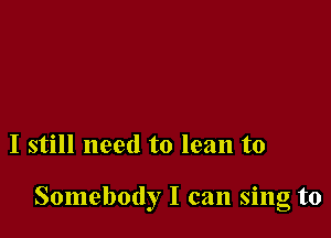 I still need to lean to

Somebody I can sing to