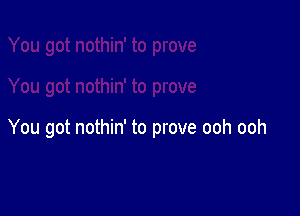 You got nothin' to prove ooh ooh