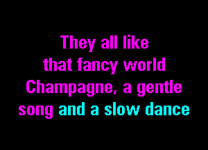 They all like
that fancy world

Champagne, a gentle
song and a slow dance