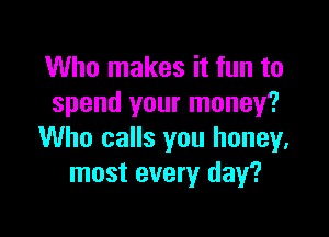 Who makes it fun to
spend your money?

Who calls you honey,
most every day?