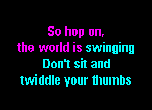 So hop on,
the world is swinging

Don't sit and
twiddle your thumbs