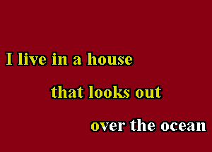 I live in a house

that looks out

over the ocean