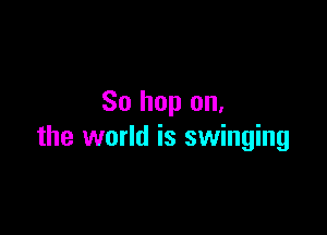 So hop on.

the world is swinging