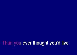 More life

Than you ever thought you'd live