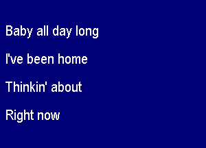 Baby all day long

I've been home
Thinkin' about
Right now