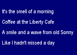 Ifs the smell of a morning

Coffee at the Liberty Cafe

A smile and a wave from old Sonny

Like I hadn't missed a day