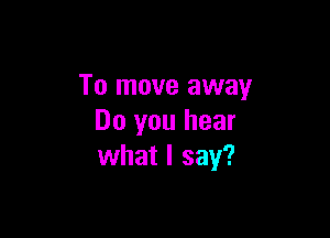 To move away

Do you hear
what I say?