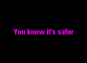 You know it's safer