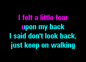 I felt a little fear
upon my back

I said don't look back,
just keep on walking