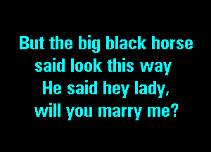 But the big black horse
said look this way

He said hey lady.
will you marry me?