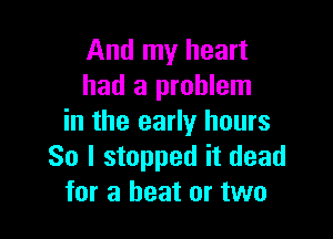 And my heart
had a problem

in the early hours
So I stopped it dead
for a heat or two