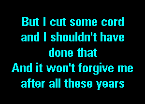 But I cut some cord
and I shouldn't have
done that
And it won't forgive me
after all these years