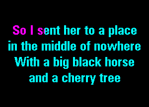 So I sent her to a place
in the middle of nowhere

With a big black horse
and a cherry tree