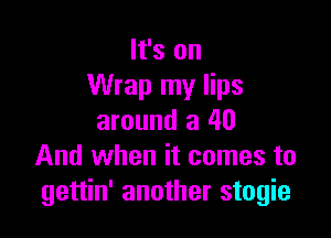 It's on
Wrap my lips

around a 40
And when it comes to
gettin' another stogie