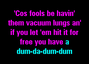 'Cos fools he havin'
them vacuum lungs an'
if you let 'em hit it for
free you have a
dum-da-dum-dum