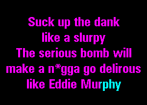Suck up the dank
like a slurpy
The serious homh will

make a neegga go delirous
like Eddie Murphy