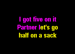 I got five on it

Partner let's go
half on a sack