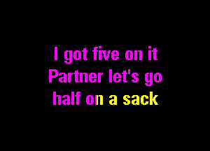 I got five on it

Partner let's go
half on a sack