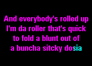 And everybody's rolled up
I'm da roller that's quick
to fold a blunt out of
a huncha sitcky dosia