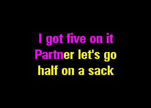 I got five on it

Partner let's go
half on a sack