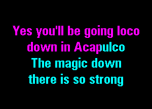 Yes you'll be going loco
down in Acapulco

The magic down
there is so strong