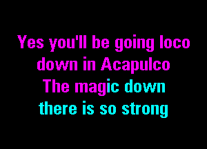 Yes you'll be going loco
down in Acapulco

The magic down
there is so strong