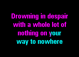 Drowning in despair
with a whole lot of

nothing on your
way to nowhere