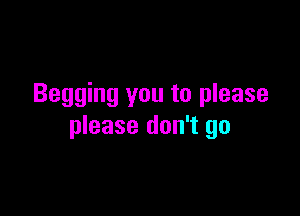 Begging you to please

please don't go