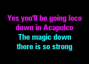 Yes you'll be going loco
down in Acapulco

The magic down
there is so strong