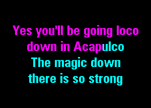Yes you'll be going loco
down in Acapulco

The magic down
there is so strong
