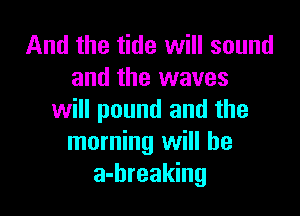 And the tide will sound
and the waves

will pound and the
morning will be
a-hreaking