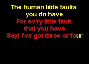 The human little faults
you do have
For ev'ry little fault
that you have

Say! I've got three or four
