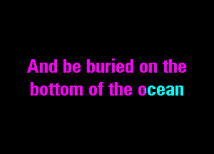 And be buried on the

bottom of the ocean