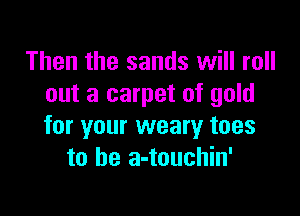 Then the sands will roll
out a carpet of gold

for your weary toes
to be a-touchin'