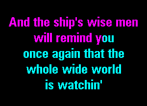 And the ship's wise men
will remind you
once again that the
whole wide world
is watchin'